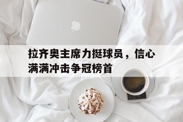 开云体育在线-拉齐奥主席力挺球员，信心满满冲击争冠榜首的简单介绍